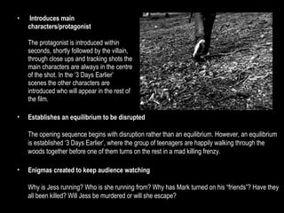 Introduces main characters/protagonist The protagonist is introduced within seconds, shortly followed by the villain, through close ups and tracking shots the main characters are always in the centre of the shot. In the ‘3 Days Earlier’ scenes the other characters are introduced who will appear in the rest of the film. Establishes an equilibrium to be disrupted The opening sequence begins with disruption rather than an equilibrium. However, an equilibrium is established ‘3 Days Earlier’, where the group of teenagers are happily walking through the woods together before one of them turns on the rest in a mad killing frenzy. Enigmas created to keep audience watching Why is Jess running? Who is she running from? Why has Mark turned on his “friends”? Have they all been killed? Will Jess be murdered or will she escape? 