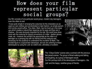 How does your film represent particular social groups? Our film consists of one particular social group –modern day teenagers, even the villain is one!   It was quite simple in arranging the costumes for the characters as we used our own clothes and concentrated on teen fashion, so simple jeans/t-shirt combo would suffice. The villain, Mark, has his hood up in the close ups which creates a natural fear response as his eyes and face are in shadow – this was obviously important for his role. We could have done more with the costume for typical conventions of a killer - leather gloves, mask, etc - however this wouldn’t be appropriate as the villain is a teenager on a camping trip with his  friends  and this costume was necessary for the audience to understand the murderer IS Mark. The hooded figure is a typical teen stereotype, and we are cohering to these stereotypes by using the ‘yob’ as violent and, ultimately a murderer.   The ‘3 Days Earlier’ scenes sets a contrast with the previous fast paced scenes. The group is filmed walking and talking and laughing, as a group of teenagers would. Our film portrays both of the stereotypes of teenagers – the ‘yob’ and the happy, carefree group of friends.   
