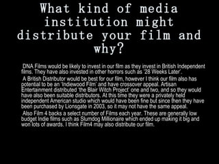 What kind of media institution might distribute your film and why?     DNA Films would be likely to invest in our film as they invest in British Independent films. They have also invested in other horrors such as ’28 Weeks Later’.   A British Distributor would be best for our film, however I think our film also has potential to be an ‘Indiewood Film’ and have crossover appeal. Artisan Entertainment distributed ‘the Blair Witch Project’ one and two, and so they would have also been suitable distributors. At this time they were a privately held independent American studio which would have been fine but since then they have been purchased by Lionsgate in 2003, so it may not have the same appeal.    Also Film 4 backs a select number of Films each year. These are generally low budget Indie films such as Slumdog Millionaire which ended up making it big and won lots of awards. I think Film4 may also distribute our film.  