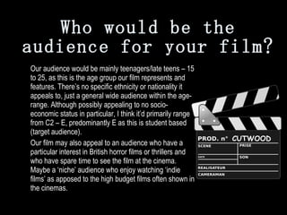 Who would be the audience for your film? Our audience would be mainly teenagers/late teens – 15 to 25, as this is the age group our film represents and features. There’s no specific ethnicity or nationality it appeals to, just a general wide audience within the age-range. Although possibly appealing to no socio-economic status in particular, I think it’d primarily range from C2 – E, predominantly E as this is student based (target audience). Our film may also appeal to an audience who have a particular interest in British horror films or thrillers and who have spare time to see the film at the cinema. Maybe a ‘niche’ audience who enjoy watching ‘indie films’ as apposed to the high budget films often shown in the cinemas.  CUTWOOD 