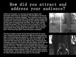 How did you attract and address your audience? Unlike you’d expect, our opening sequence begins with disruption rather than an equilibrium. We decided to do this so the audience is instantly engaged. The suspense music during the titles and the panning shot of the spooky woods prepare the audience for horror genre and enigmas are instantly created as we see Jess running through the trees. Why is Jess running through the woods? Who or what is she running from? In the next shot Jess is shown tripping over a dead body on the floor, which raises more enigmas for the audience – who is on the floor? How have they died? Have they been murdered? We have created a sense of time through the mise en scene. Jess’ costume gives the audience an idea to how long she has been running through the woods for – she has a ripped shirt on and is covered in mud and blood. We have used make up to make her look tired and her eye makeup has run because she has been crying etc. We chose to film just before it went dark so we had light but it also gave an eerie atmosphere like you’d expect in a horror. The fact it was just before dark indicates how long Jess has been trying to escape for (3 days). The narrative we used also creates a sense of time. We used caption saying ‘3 Days Earlier’, which tells the audience this has been going on for some time and answers why Jess is in the woods. 