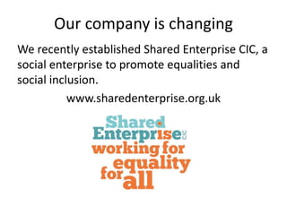 Our company is changing 
We recently established Shared Enterprise CIC, a 
social enterprise to promote equalities and 
social inclusion. 
www.sharedenterprise.org.uk 
 