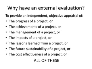 Why have an external evaluation? 
To provide an independent, objective appraisal of: 
• The progress of a project, or 
• The achievements of a project, or 
• The management of a project, or 
• The impacts of a project, or 
• The lessons learned from a project, or 
• The future sustainability of a project, or 
• The cost effectiveness of a project, or 
ALL OF THESE 
 