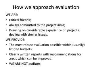 How we approach evaluation 
WE ARE: 
• Critical friends; 
• Always committed to the project aims; 
• Drawing on considerable experience of projects 
dealing with similar issues. 
WE PROVIDE: 
• The most robust evaluation possible within (usually) 
limited budgets; 
• Clearly written reports with recommendations for 
areas which can be improved. 
• WE ARE NOT auditors 
 