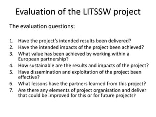 Evaluation of the LITSSW project 
The evaluation questions: 
1. Have the project’s intended results been delivered? 
2. Have the intended impacts of the project been achieved? 
3. What value has been achieved by working within a 
European partnership? 
4. How sustainable are the results and impacts of the project? 
5. Have dissemination and exploitation of the project been 
effective? 
6. What lessons have the partners learned from this project? 
7. Are there any elements of project organisation and deliver 
that could be improved for this or for future projects? 
 