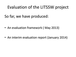 Evaluation of the LITSSW project 
So far, we have produced: 
• An evaluation framework ( May 2013) 
• An interim evaluation report (January 2014) 
 