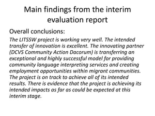 Main findings from the interim 
evaluation report 
Overall conclusions: 
The LITSSW project is working very well. The intended 
transfer of innovation is excellent. The innovating partner 
(DCVS Community Action Dacorum) is transferring an 
exceptional and highly successful model for providing 
community language interpreting services and creating 
employment opportunities within migrant communities. 
The project is on track to achieve all of its intended 
results. There is evidence that the project is achieving its 
intended impacts as far as could be expected at this 
interim stage. 
 