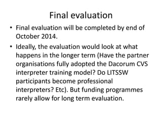 Final evaluation 
• Final evaluation will be completed by end of 
October 2014. 
• Ideally, the evaluation would look at what 
happens in the longer term (Have the partner 
organisations fully adopted the Dacorum CVS 
interpreter training model? Do LITSSW 
participants become professional 
interpreters? Etc). But funding programmes 
rarely allow for long term evaluation. 
 