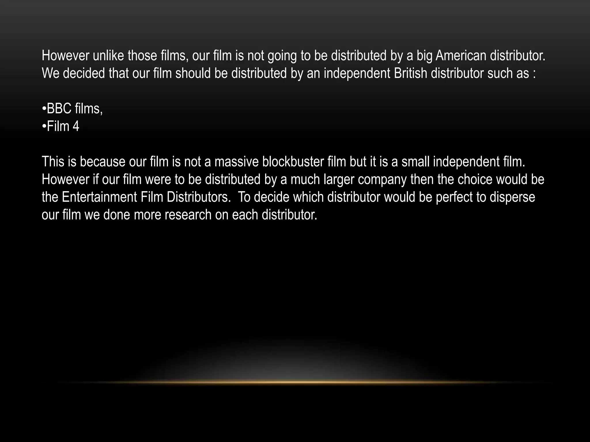 However unlike those films, our film is not going to be distributed by a big American distributor.
We decided that our film should be distributed by an independent British distributor such as :

•BBC films,
•Film 4

This is because our film is not a massive blockbuster film but it is a small independent film.
However if our film were to be distributed by a much larger company then the choice would be
the Entertainment Film Distributors. To decide which distributor would be perfect to disperse
our film we done more research on each distributor.
 