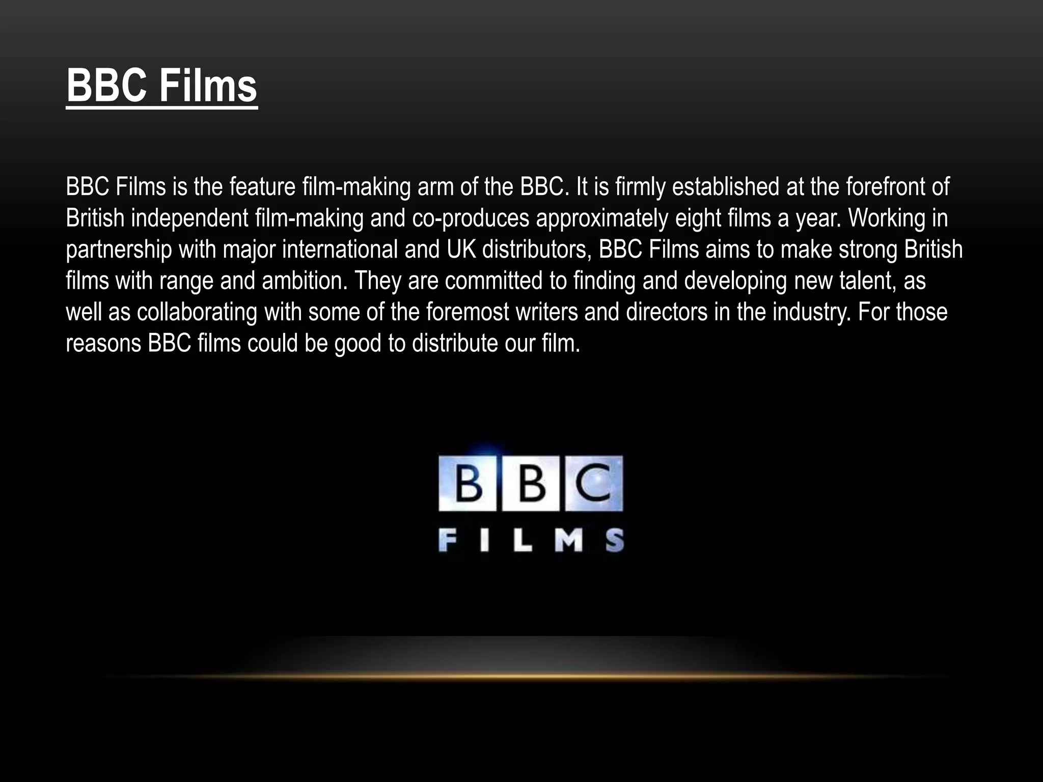 BBC Films

BBC Films is the feature film-making arm of the BBC. It is firmly established at the forefront of
British independent film-making and co-produces approximately eight films a year. Working in
partnership with major international and UK distributors, BBC Films aims to make strong British
films with range and ambition. They are committed to finding and developing new talent, as
well as collaborating with some of the foremost writers and directors in the industry. For those
reasons BBC films could be good to distribute our film.
 