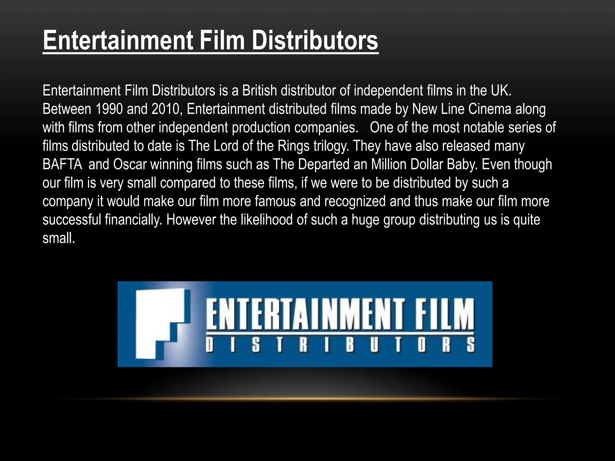 Entertainment Film Distributors
Entertainment Film Distributors is a British distributor of independent films in the UK.
Between 1990 and 2010, Entertainment distributed films made by New Line Cinema along
with films from other independent production companies. One of the most notable series of
films distributed to date is The Lord of the Rings trilogy. They have also released many
BAFTA and Oscar winning films such as The Departed an Million Dollar Baby. Even though
our film is very small compared to these films, if we were to be distributed by such a
company it would make our film more famous and recognized and thus make our film more
successful financially. However the likelihood of such a huge group distributing us is quite
small.
 