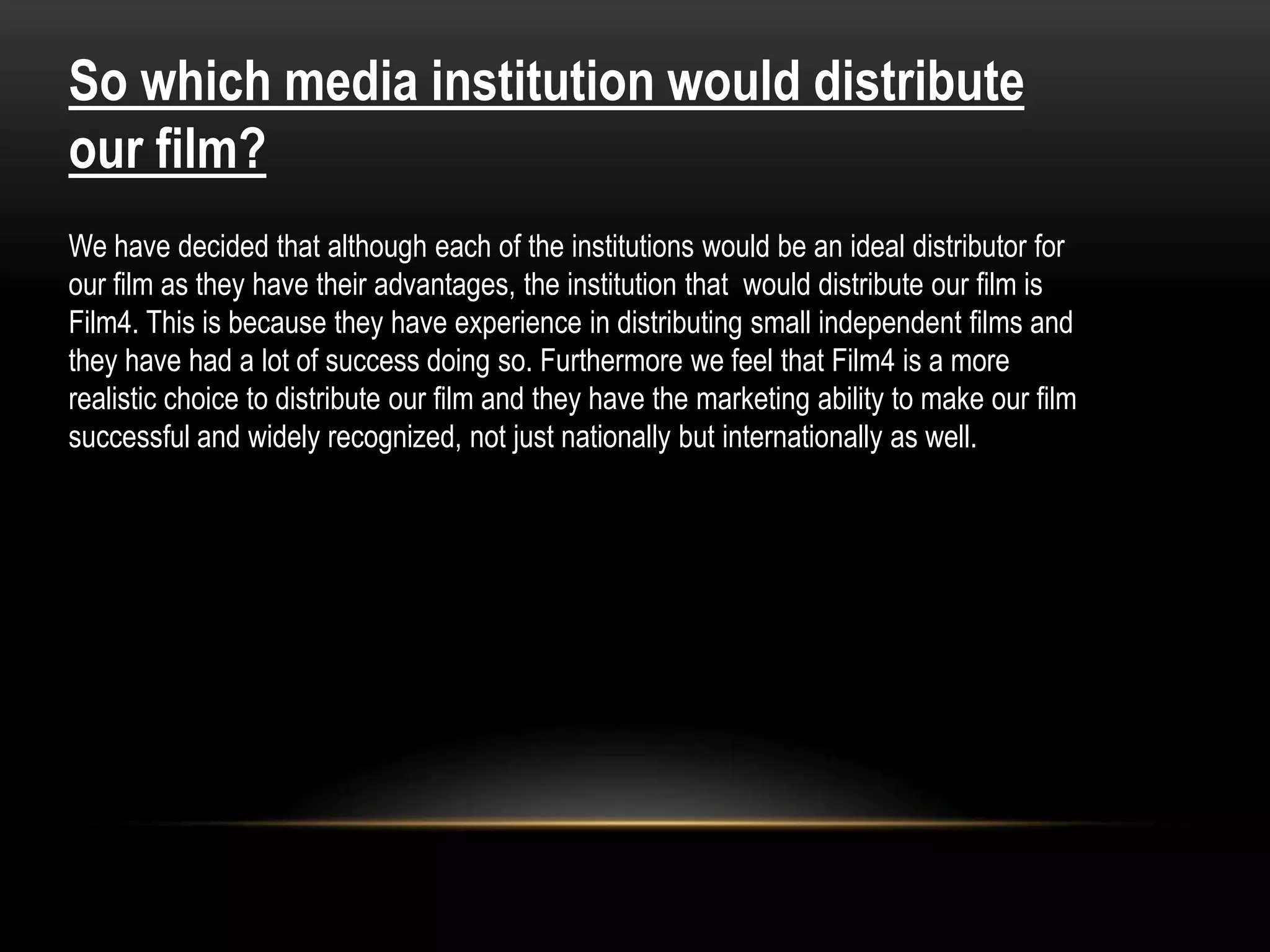 So which media institution would distribute
our film?
We have decided that although each of the institutions would be an ideal distributor for
our film as they have their advantages, the institution that would distribute our film is
Film4. This is because they have experience in distributing small independent films and
they have had a lot of success doing so. Furthermore we feel that Film4 is a more
realistic choice to distribute our film and they have the marketing ability to make our film
successful and widely recognized, not just nationally but internationally as well.
 