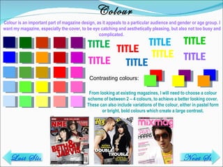 Colour Colour is an important part of magazine design, as it appeals to a particular audience and gender or age group. I want my magazine, especially the cover, to be eye catching and aesthetically pleasing, but also not too busy and complicated.  TITLE TITLE TITLE TITLE TITLE TITLE TITLE TITLE Contrasting colours: From looking at existing magazines, I will need to choose a colour scheme of between 2 – 4 colours, to achieve a better looking cover. These can also include variations of the colour, either in pastel form or bright, bold colours which create a large contrast. Last Slide Next Slide 