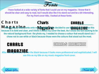 Fonts Charts Magazine Charts Magazine Charts Magazine After trying all these fonts onto my title page, I have decided to use the third one. I chose this because it is bold and clear, and I think it suited my cover the best. As I chose the text backing to be the natural background from  the photo my, I needed to choose a colour that would stand out. I chose not to use white or black because those were the colours that stood out the most.  After testing colours, I prefer the black because it looks more professional and sophisticated. I will use this as my title on my music magazine front cover. I have looked at a wide variety of fonts that I could use on my magazine. I know that it  should be clear and easy to read, but I would also like it to stand out and be a bit interesting. For my front cover title, I looked at these fonts: Charts Magazine Next Slide Last Slide 