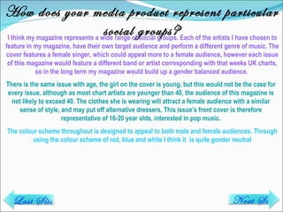 How does your media product represent particular social groups? I think my magazine represents a wide range of social groups. Each of the artists I have chosen to feature in my magazine, have their own target audience and perform a different genre of music. The cover features a female singer, which could appeal more to a female audience, however each issue of this magazine would feature a different band or artist corresponding with that weeks UK charts, so in the long term my magazine would build up a gender balanced audience.  There is the same issue with age, the girl on the cover is young, but this would not be the case for every issue, although as most chart artists are younger than 40, the audience of this magazine is not likely to exceed 40. The clothes she is wearing will attract a female audience with a similar sense of style, and may put off alternative dressers. This issue’s front cover is therefore representative of 16-20 year olds, interested in pop music. The colour scheme throughout is designed to appeal to both male and female audiences. Through using the colour scheme of red, blue and white I think it  is quite gender neutral Last Slide Next Slide 