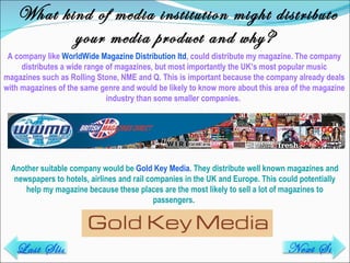 What kind of media institution might distribute your media product and why? A company like  WorldWide Magazine Distribution ltd , could distribute my magazine. The company distributes a wide range of magazines, but most importantly the UK’s most popular music magazines such as Rolling Stone, NME and Q. This is important because the company already deals with magazines of the same genre and would be likely to know more about this area of the magazine industry than some smaller companies.  Another suitable company would be  Gold Key Media . They distribute well known magazines and newspapers to hotels, airlines and rail companies in the UK and Europe. This could potentially help my magazine because these places are the most likely to sell a lot of magazines to passengers.  Last Slide Next Slide 