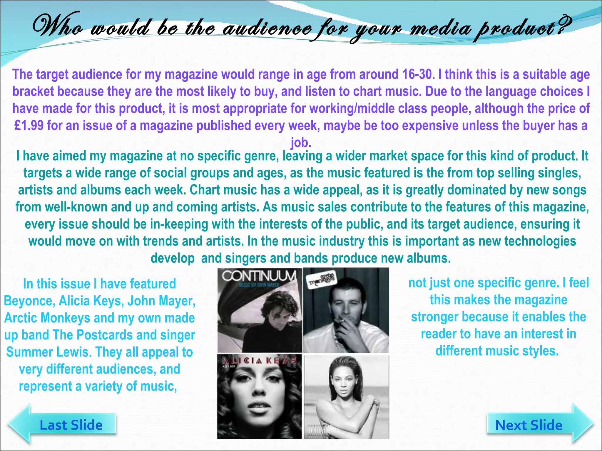 Who would be the audience for your media product? The target audience for my magazine would range in age from around 16-30. I think this is a suitable age bracket because they are the most likely to buy, and listen to chart music. Due to the language choices I have made for this product, it is most appropriate for working/middle class people, although the price of £1.99 for an issue of a magazine published every week, maybe be too expensive unless the buyer has a job. In this issue I have featured Beyonce, Alicia Keys, John Mayer, Arctic Monkeys and my own made up band The Postcards and singer Summer Lewis. They all appeal to very different audiences, and represent a variety of music,  I have aimed my magazine at no specific genre, leaving a wider market space for this kind of product. It targets a wide range of social groups and ages, as the music featured is the from top selling singles, artists and albums each week. Chart music has a wide appeal, as it is greatly dominated by new songs from well-known and up and coming artists. As music sales contribute to the features of this magazine, every issue should be in-keeping with the interests of the public, and its target audience, ensuring it would move on with trends and artists. In the music industry this is important as new technologies develop  and singers and bands produce new albums.  not just one specific genre. I feel this makes the magazine stronger because it enables the reader to have an interest in different music styles.  Last Slide Next Slide 