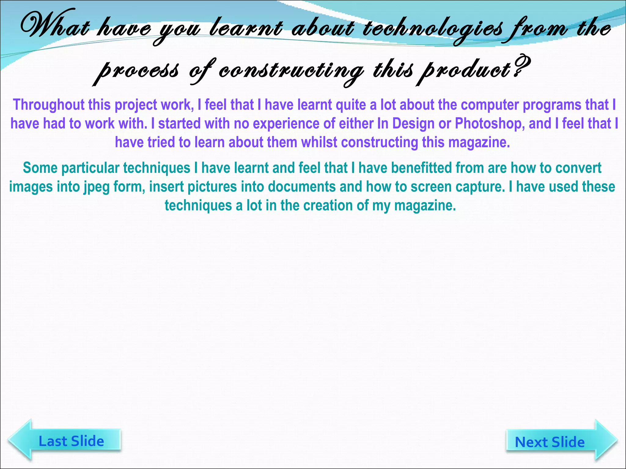What have you learnt about technologies from the process of constructing this product? Throughout this project work, I feel that I have learnt quite a lot about the computer programs that I have had to work with. I started with no experience of either In Design or Photoshop, and I feel that I have tried to learn about them whilst constructing this magazine.  Some particular techniques I have learnt and feel that I have benefitted from are how to convert images into jpeg form, insert pictures into documents and how to screen capture. I have used these techniques a lot in the creation of my magazine.  Last Slide Next Slide 