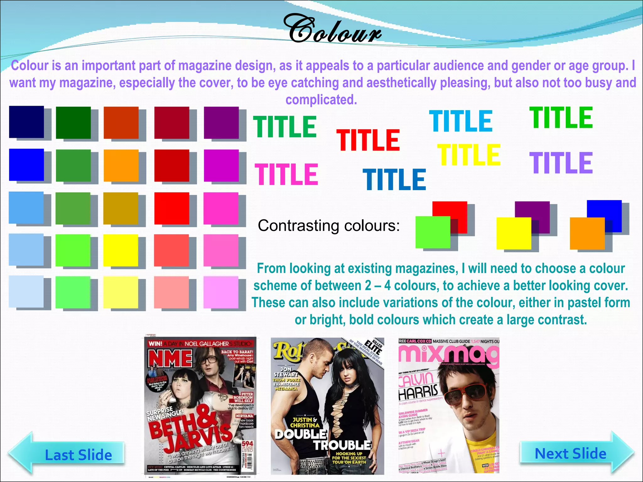 Colour Colour is an important part of magazine design, as it appeals to a particular audience and gender or age group. I want my magazine, especially the cover, to be eye catching and aesthetically pleasing, but also not too busy and complicated.  TITLE TITLE TITLE TITLE TITLE TITLE TITLE TITLE Contrasting colours: From looking at existing magazines, I will need to choose a colour scheme of between 2 – 4 colours, to achieve a better looking cover. These can also include variations of the colour, either in pastel form or bright, bold colours which create a large contrast. Last Slide Next Slide 
