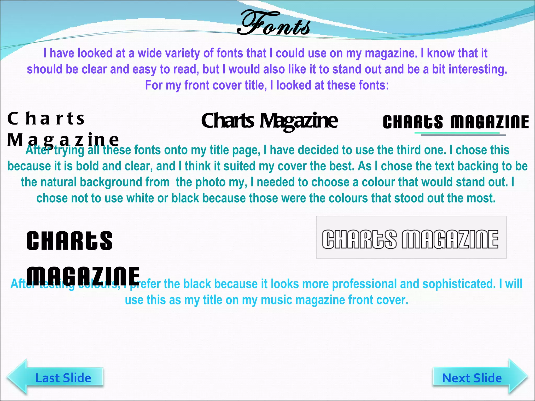 Fonts Charts Magazine Charts Magazine Charts Magazine After trying all these fonts onto my title page, I have decided to use the third one. I chose this because it is bold and clear, and I think it suited my cover the best. As I chose the text backing to be the natural background from  the photo my, I needed to choose a colour that would stand out. I chose not to use white or black because those were the colours that stood out the most.  After testing colours, I prefer the black because it looks more professional and sophisticated. I will use this as my title on my music magazine front cover. I have looked at a wide variety of fonts that I could use on my magazine. I know that it  should be clear and easy to read, but I would also like it to stand out and be a bit interesting. For my front cover title, I looked at these fonts: Charts Magazine Next Slide Last Slide 