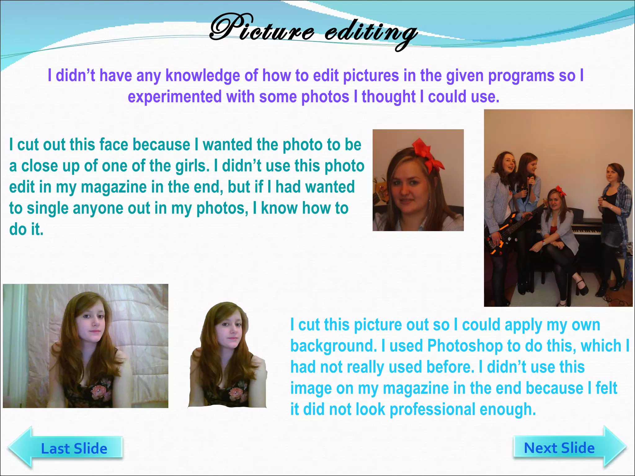 Picture editing I didn’t have any knowledge of how to edit pictures in the given programs so I experimented with some photos I thought I could use.  I cut out this face because I wanted the photo to be a close up of one of the girls. I didn’t use this photo edit in my magazine in the end, but if I had wanted to single anyone out in my photos, I know how to do it. I cut this picture out so I could apply my own background. I used Photoshop to do this, which I had not really used before. I didn’t use this image on my magazine in the end because I felt it did not look professional enough.  Next Slide Last Slide 