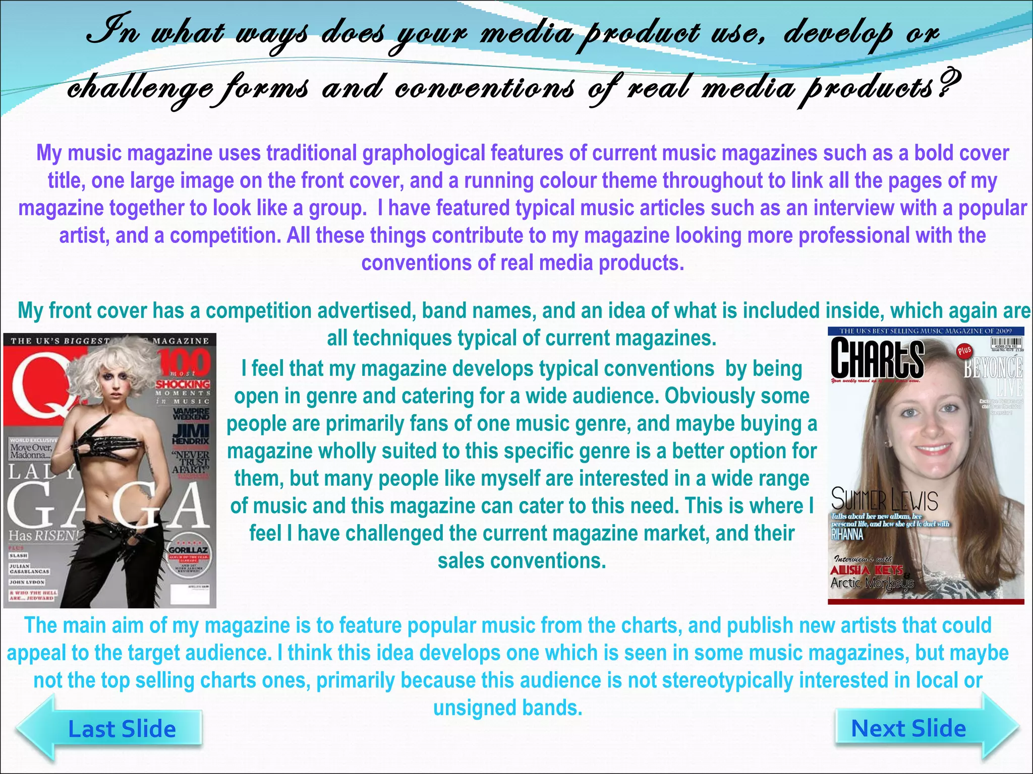 In what ways does your media product use, develop or challenge forms and conventions of real media products? My music magazine uses traditional graphological features of current music magazines such as a bold cover title, one large image on the front cover, and a running colour theme throughout to link all the pages of my magazine together to look like a group.  I have featured typical music articles such as an interview with a popular artist, and a competition. All these things contribute to my magazine looking more professional with the conventions of real media products. The main aim of my magazine is to feature popular music from the charts, and publish new artists that could appeal to the target audience. I think this idea develops one which is seen in some music magazines, but maybe not the top selling charts ones, primarily because this audience is not stereotypically interested in local or unsigned bands. Next Slide Last Slide I feel that my magazine develops typical conventions  by being open in genre and catering for a wide audience. Obviously some people are primarily fans of one music genre, and maybe buying a magazine wholly suited to this specific genre is a better option for them, but many people like myself are interested in a wide range of music and this magazine can cater to this need. This is where I feel I have challenged the current magazine market, and their sales conventions. My front cover has a competition advertised, band names, and an idea of what is included inside, which again are all techniques typical of current magazines.  