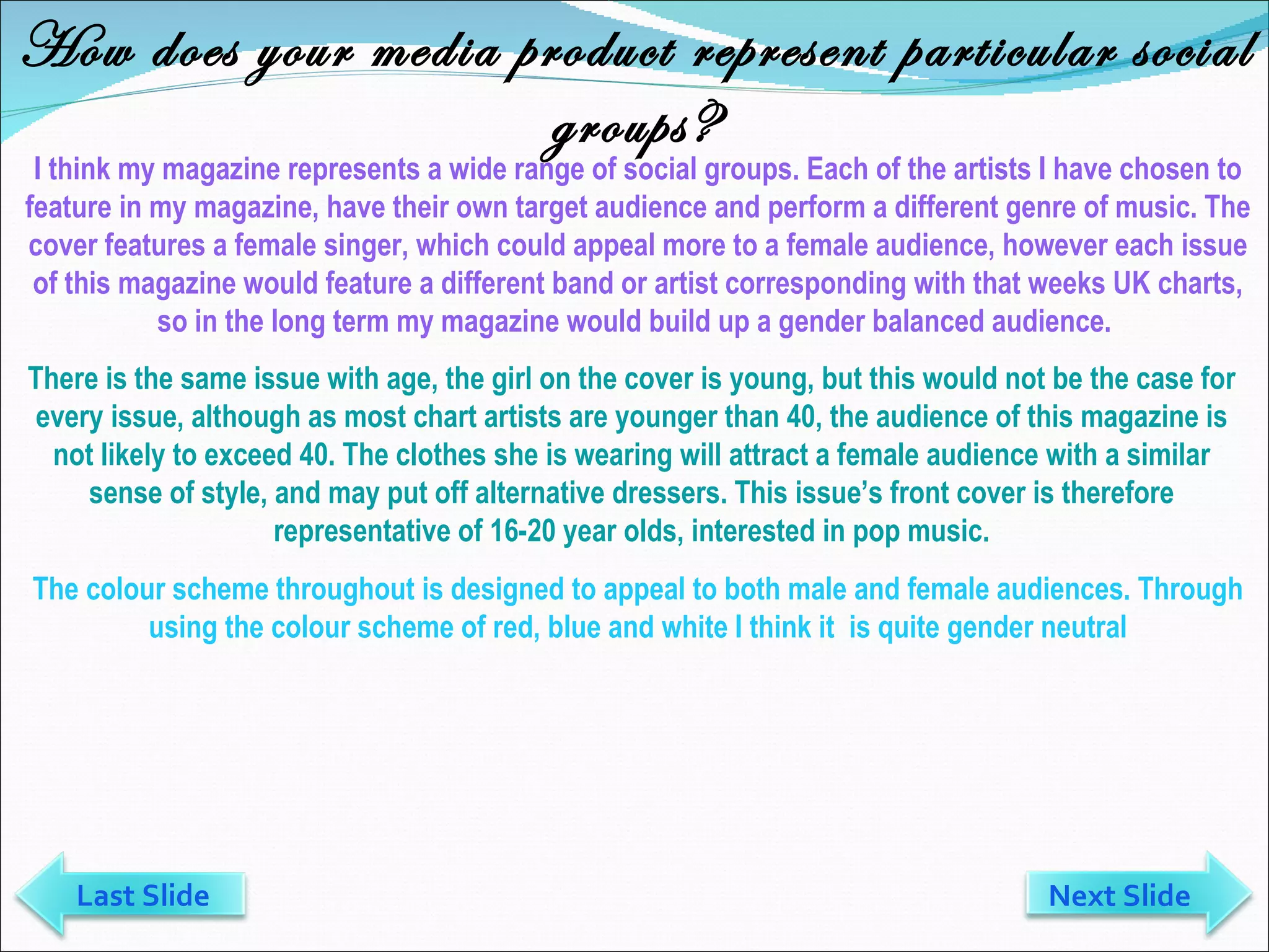 How does your media product represent particular social groups? I think my magazine represents a wide range of social groups. Each of the artists I have chosen to feature in my magazine, have their own target audience and perform a different genre of music. The cover features a female singer, which could appeal more to a female audience, however each issue of this magazine would feature a different band or artist corresponding with that weeks UK charts, so in the long term my magazine would build up a gender balanced audience.  There is the same issue with age, the girl on the cover is young, but this would not be the case for every issue, although as most chart artists are younger than 40, the audience of this magazine is not likely to exceed 40. The clothes she is wearing will attract a female audience with a similar sense of style, and may put off alternative dressers. This issue’s front cover is therefore representative of 16-20 year olds, interested in pop music. The colour scheme throughout is designed to appeal to both male and female audiences. Through using the colour scheme of red, blue and white I think it  is quite gender neutral Last Slide Next Slide 