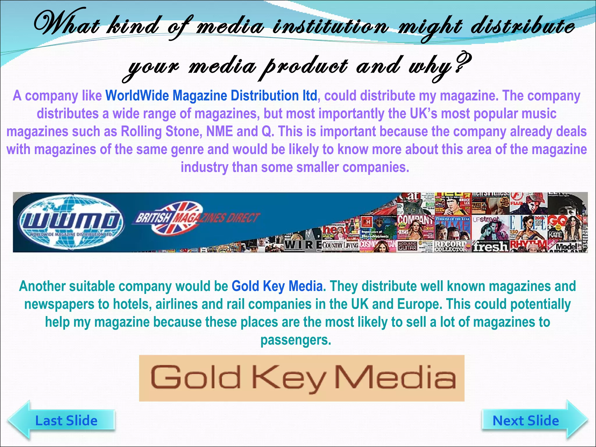 What kind of media institution might distribute your media product and why? A company like  WorldWide Magazine Distribution ltd , could distribute my magazine. The company distributes a wide range of magazines, but most importantly the UK’s most popular music magazines such as Rolling Stone, NME and Q. This is important because the company already deals with magazines of the same genre and would be likely to know more about this area of the magazine industry than some smaller companies.  Another suitable company would be  Gold Key Media . They distribute well known magazines and newspapers to hotels, airlines and rail companies in the UK and Europe. This could potentially help my magazine because these places are the most likely to sell a lot of magazines to passengers.  Last Slide Next Slide 