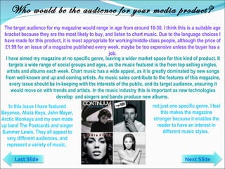 Who would be the audience for your media product? The target audience for my magazine would range in age from around 16-30. I think this is a suitable age bracket because they are the most likely to buy, and listen to chart music. Due to the language choices I have made for this product, it is most appropriate for working/middle class people, although the price of £1.99 for an issue of a magazine published every week, maybe be too expensive unless the buyer has a job. In this issue I have featured Beyonce, Alicia Keys, John Mayer, Arctic Monkeys and my own made up band The Postcards and singer Summer Lewis. They all appeal to very different audiences, and represent a variety of music,  I have aimed my magazine at no specific genre, leaving a wider market space for this kind of product. It targets a wide range of social groups and ages, as the music featured is the from top selling singles, artists and albums each week. Chart music has a wide appeal, as it is greatly dominated by new songs from well-known and up and coming artists. As music sales contribute to the features of this magazine, every issue should be in-keeping with the interests of the public, and its target audience, ensuring it would move on with trends and artists. In the music industry this is important as new technologies develop  and singers and bands produce new albums.  not just one specific genre. I feel this makes the magazine stronger because it enables the reader to have an interest in different music styles.  Last Slide Next Slide 