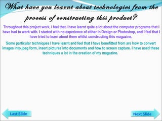 What have you learnt about technologies from the process of constructing this product? Throughout this project work, I feel that I have learnt quite a lot about the computer programs that I have had to work with. I started with no experience of either In Design or Photoshop, and I feel that I have tried to learn about them whilst constructing this magazine.  Some particular techniques I have learnt and feel that I have benefitted from are how to convert images into jpeg form, insert pictures into documents and how to screen capture. I have used these techniques a lot in the creation of my magazine.  Last Slide Next Slide 