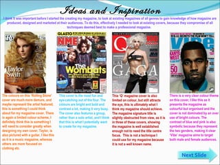 Ideas and Inspiration I think it was important before I started the creating my magazine, to look at existing magazines of all genres to gain knowledge of how magazine are produced, designed and marketed at their audiences. To do this, effectively I needed to look at existing covers, because they compromise of all techniques deemed best to make a professional magazine.  There is a very clear colour theme on this cover, I like this as it presents the magazine as colourful but organised and the cover is not dominated by an over use of bright colours. The contrast of blue and pink is also symbolic because they represent the two genders, making it clear ‘Vibe’ magazine aims to target both male and female audiences . This ‘Q’ magazine cover is also limited on colour, but still attracts the eye, this is ultimately what I think my magazine should achieve. The magazine signature title is slightly obstructed from view, as it is in three of these covers, showing the magazine is well established enough not to need the title centre focus.  This is not a technique I could use for my magazine because it is not a well known name .  The colours on this ‘Rolling Stone’ cover are much more demure, and maybe represent the artist featured, this is something I could think about for my magazine cover. There is again a limited colour scheme, I definitely think this is something I will need to consider greatly when designing my own cover. Taylor, is also pictured with a guitar, I like this as it is a music magazine, whereas others are more focused on clothing etc. This cover is the most fun and eye-catching out of the four. The colours are bright and bold and contrast a lot, making it very busy. The cover also features a group, rather than a solo artist, and I think that this is what I potentially want to create for my magazine. Next Slide 