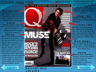 Selling Line Establishes magazine from others, shows achievement and popularity. Cover Line Big artists and bands, attract fans. White boxes make them stand out, use of red, white and black. Very small font compared to the rest on the page, shows less importance / interest. All in capitals.  Masthead Unusual using just one letter, red and white theme. Serif font. Recognizable title name. Has been altered and changed to suit the band on the cover. Makes the edition stand out.  Main image Image of Matt Bellamy, rock and roll reputation. Wearing black and red, dark and bold, suits the colour theme of Q. Barcode, date and price There is an overall theme on this cover of controversy. All the text has connotations of being ‘barmy’ and a bit wacky. The images and masthead add to the chaos to portray music’s insanity. Patriotic. Red and white, colours of England. Features an English musician. There are several references to suggest the cover was designed to show England. His jacket is military styled, and there are textual references to the army with connotations of war.  Theme Strange quote, to accentuate the ‘out of control’ theme. It also draws the reader in, and intrigues them into maybe buying the magazine.  Quote COVER ANALYSIS. Dark background. Cover is dark grey / black, makes the writing and pictures stand out, and is also a metaphor for the nutty, insane bands and articles. Background Inserted photo. Looks like a Polaroid, an old photo which suits the bands era. Tilted makes it a little less conformative so backs up theme of the cover.  Photo Next Slide Last Slide 