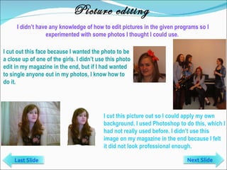 Picture editing I didn’t have any knowledge of how to edit pictures in the given programs so I experimented with some photos I thought I could use.  I cut out this face because I wanted the photo to be a close up of one of the girls. I didn’t use this photo edit in my magazine in the end, but if I had wanted to single anyone out in my photos, I know how to do it. I cut this picture out so I could apply my own background. I used Photoshop to do this, which I had not really used before. I didn’t use this image on my magazine in the end because I felt it did not look professional enough.  Next Slide Last Slide 