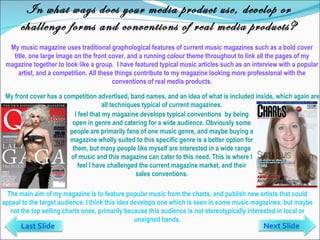 In what ways does your media product use, develop or challenge forms and conventions of real media products? My music magazine uses traditional graphological features of current music magazines such as a bold cover title, one large image on the front cover, and a running colour theme throughout to link all the pages of my magazine together to look like a group.  I have featured typical music articles such as an interview with a popular artist, and a competition. All these things contribute to my magazine looking more professional with the conventions of real media products. The main aim of my magazine is to feature popular music from the charts, and publish new artists that could appeal to the target audience. I think this idea develops one which is seen in some music magazines, but maybe not the top selling charts ones, primarily because this audience is not stereotypically interested in local or unsigned bands. Next Slide Last Slide I feel that my magazine develops typical conventions  by being open in genre and catering for a wide audience. Obviously some people are primarily fans of one music genre, and maybe buying a magazine wholly suited to this specific genre is a better option for them, but many people like myself are interested in a wide range of music and this magazine can cater to this need. This is where I feel I have challenged the current magazine market, and their sales conventions. My front cover has a competition advertised, band names, and an idea of what is included inside, which again are all techniques typical of current magazines.  