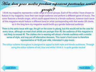 How does your media product represent particular social groups? I think my magazine represents a wide range of social groups. Each of the artists I have chosen to feature in my magazine, have their own target audience and perform a different genre of music. The cover features a female singer, which could appeal more to a female audience, however each issue of this magazine would feature a different band or artist corresponding with that weeks UK charts, so in the long term my magazine would build up a gender balanced audience.  There is the same issue with age, the girl on the cover is young, but this would not be the case for every issue, although as most chart artists are younger than 40, the audience of this magazine is not likely to exceed 40. The clothes she is wearing will attract a female audience with a similar sense of style, and may put off alternative dressers. This issue’s front cover is therefore representative of 16-20 year olds, interested in pop music. The colour scheme throughout is designed to appeal to both male and female audiences. Through using the colour scheme of red, blue and white I think it  is quite gender neutral Last Slide Next Slide 