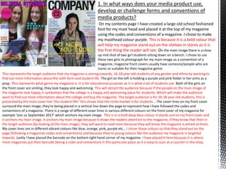 1. In what ways does your media product use,
develop or challenge forms and conventions of
media products?
On my contents page I have created a large old school fashioned
font for my mast head and placed it at the top of my magazine
using the codes and conventions of a magazine. I chose to make
my masthead colour purple. This is because it is a bold colour that
will help my magazine stand out on the shelves in stores as it is
the first thing the reader will see. On the main image there is a close
up mid shot of two girl students sitting down on a bench. I chose to use
these two girls to photograph for my main image as a convention of a
magazine, magazine front covers usually have someone/people who are
iconic or suitable for their magazine genre.
This represents the target audience that my magazine is aiming towards, 16-18 year old students of any gender and ethnicity wanting to
find out more Information about the sixth form and student life. The girl on the left is holding a purple and pink folder in her arms as a
prop. This represents what genre my magazine is. It Is for educational purposes as it is what a lot of students use. Both of the girls on
the front cover are smiling, they look happy and welcoming. This will attract the audience because if the people on the main image of
the magazine look happy, it symbolises that the college is a happy and welcoming place for students. Which will make the audience
want to find out more information about the college and buy the magazine. The target audience is for 16-18 year old students, this is
presented by the main cover line ‘the student life!’ this shows that the niche market is for students... The cover lines on my front cover
surround the main image, they’re being placed in a vertical line down the page to represent how I have followed the codes and
conventions of a magazine. There is a range of different cover lines in various different colours on the front cover of my magazine for
example ‘Join us September 2017’ which anchors my main image. This is in a bold deep blue colour, it stands out on my front cover and
it anchors my main image. It anchors my main image because it draws the readers attention to the magazine, if they know that their in
the target audience (by looking at the main image), they will want to read more because they will know the magazine is aimed at them.
My cover lines are in different vibrant colours like blue, orange, pink, purple etc… I chose those colours so that they stand out on the
page (following a magazines codes and conventions) and because they’re young colours like the audience my magazine is targeted
towards. Lastly I have placed the barcode on the bottom right hand corner of my magazine. I have placed it here because it is where
most magazines put their barcode (being a code and convention) in this particular place as it is easy to scan at a counter in the shop.
 