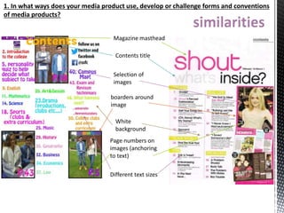 1. In what ways does your media product use, develop or challenge forms and conventions
of media products?
Magazine masthead
Contents title
Selection of
images
boarders around
image
White
background
Page numbers on
images (anchoring
to text)
Different text sizes
 
