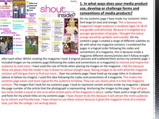 1. In what ways does your media product
use, develop or challenge forms and
conventions of media products?
On my contents page I have made my ‘contents’ title’s
font large (in size) and orange. This is because my
magazine’s target audience is students (ages 16-18 of
any gender and ethnicity). Because it is targeted at a
younger generation of people, I thought the colour
orange would be symbolic and suitable. On my
content’s page I created a range of different subtitles to
do with what my magazine contains. I numbered the
pages in a logical order following the codes and
conventions of a magazine, this is because inside a
magazine different stories/articles don’t follow straight
after each other. Whilst creating this magazine I took 3 original pictures and scattered them across my contents page. I
included images on my contents page (following the codes and conventions or a magazine) to interest and inspire the
audience to read more. I have used the rule of thirds when placing my images on the magazine. I did this because
these are places that the reader’s eye is drawn to almost straight away. Seeing images to do with what the magazine
contains will intrigue them to find out more… Over my contents page I have lined up my page titles in 3 columns
(above or below my images). I used this idea following the codes and conventions of a magazine. This makes the
contents page easier and more logical for the audience to follow. They can see clearly what it is that the magazine
contains. The images that I took for my contents page, I took to represent certain articles inside my magazine. I placed
the page number of the article that the photograph is representing. Anchoring the images to the page. This will give
our niche market a visual in site as to what certain parts of the magazine is about. Lastly I have used a range of colours
and fonts for my article titles on my contents page. I have chosen to do this because it will attract the niche audience
by its vibrant and friendly look. I have chosen to use these colours because it gives the magazine more of a creative
look, just like the college I am writing about.
 
