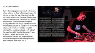 DOUBLE PAGE SPREAD
On my double page spread I stuck with a dark
colour scheme to show off the two images I’d
got and to make the text fully stand out. By
getting the images and changing the exposure,
contrast, brightness etc. I thought this worked
well together especially as switching the
opacity of the top left image blended it nicely
in to the background. Its nice to look at and the
colors work well. However I did very little
editing of the text this makes the left side of
the page look a bit bland and empty, if I were
to redo it I would spend more time
manipulating the text and maybe adding a
headline or image to make the page slightly
more complex, with more too it.
 