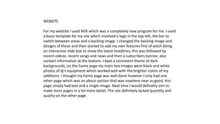 WEBSITE
For my website I used WIX which was a completely new program for me. I used
a basic template for my site which involved a logo in the top left, the bar to
switch between areas and a backing image. I changed the backing image and
designs of these and then started to add my own features first of witch being
an interactive slide box to show the latest headlines, this was followed by
recent videos, recent songs and news and then a subscribers banner, also
contact information at the bottom. I kept a consistent theme of dark
backgrounds, on the home page my main two images were black and white
photos of dj's equipment which worked well with the brighter colors of my
additions. I thought my home page was well done however I only had one
other page which was an about section that was nowhere near as good, this
page simply had text and a single image. Next time I would definetly aim to
make more pages in a lot more detail. The site definitely lacked quantity and
quality on the other page.
 