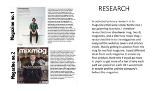 RESEARCH
I conducted primary research in to
magazines that were similar to the one I
was planning to create. I therefore
researched one streetwear mag, two dj
magazines, and a alternate music mag. I
researched the in to the magazines and
analyzed the websites covers and articles
inside. Mainly getting inspiration from mix
mag for my final magazine. I used different
ideas from each magazine to create my
final product. Next time I would go more
in depth to get more of a feel of why each
part was placed on each bit. I would look
at reader profiles and the company's
behind the magazine.
 
