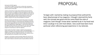 PROPOSAL
To begin with I started by making my proposal that outlined the
basic idea/concept of my magazine. I thought I planned this fairly
well, the concept was good and the name fitted the style of
magazine. Even though I knew what I wanted to do in my head next
time I could go in to a bit more detail, I also could have been more
particular when referencing past experience in my rationale.
 