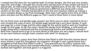 I created two flat plans for my website both of similar designs, the first was very simple,
logo links and image. I thought this would work well because of how simple and clean it
would look, all information would be on the other labelled parts of the site. The second
flat plan was similar just had features positioned a different way along with a news
section on the side. I initially had decided on the first one however ended up making a
more complex design as my final homepage. Next time I will spend more time on these
plans and plan out the different pages as I feel I could of done them in more detail.
For my front cover and double page spread I was fairly sure on what I wanted to do so I
only created one copy of each, my double page spread had a very basic design, it used
one page for a main image and the other page for the article itself as well as a headline
image on that page. As for the cover I based the design from MixMag, a solid waste up
image along with a masthead and the accompanying articles and headlines around it.
Next time I would want to go in to more detail as the plans are very vague, I would want
to see more features and get more creative with what I'm laying out.
For the style sheet I used a font from DaFont that fitted in with futuristic techno dance
music theme I used this throughout my magazine I thought it was a good choice but I
struggled to find fonts that fitted in with it. I also planned out my colour scheme with
simple contrasting colours that worked effectively, I picked the colours I did because they
worked well together and look good in a magazine.
 