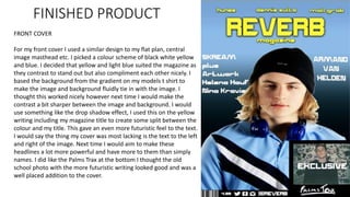 FINISHED PRODUCT
FRONT COVER
For my front cover I used a similar design to my flat plan, central
image masthead etc. I picked a colour scheme of black white yellow
and blue. I decided that yellow and light blue suited the magazine as
they contrast to stand out but also compliment each other nicely. I
based the background from the gradient on my models t shirt to
make the image and background fluidly tie in with the image. I
thought this worked nicely however next time I would make the
contrast a bit sharper between the image and background. I would
use something like the drop shadow effect, I used this on the yellow
writing including my magazine title to create some split between the
colour and my title. This gave an even more futuristic feel to the text.
I would say the thing my cover was most lacking is the text to the left
and right of the image. Next time I would aim to make these
headlines a lot more powerful and have more to them than simply
names. I did like the Palms Trax at the bottom I thought the old
school photo with the more futuristic writing looked good and was a
well placed addition to the cover.
 