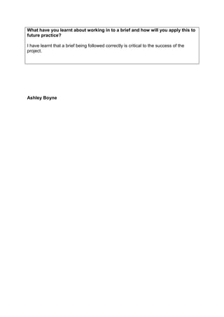 What have you learnt about working in to a brief and how will you apply this to
future practice?
I have learnt that a brief being followed correctly is critical to the success of the
project.

Ashley Boyne

 