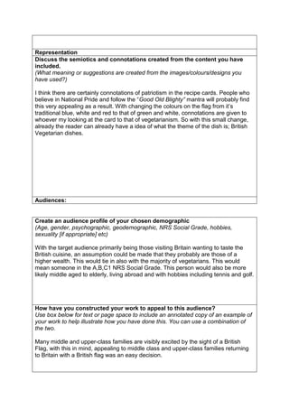 Representation
Discuss the semiotics and connotations created from the content you have
included.
(What meaning or suggestions are created from the images/colours/designs you
have used?)
I think there are certainly connotations of patriotism in the recipe cards. People who
believe in National Pride and follow the “Good Old Blighty” mantra will probably find
this very appealing as a result. With changing the colours on the flag from it’s
traditional blue, white and red to that of green and white, connotations are given to
whoever my looking at the card to that of vegetarianism. So with this small change,
already the reader can already have a idea of what the theme of the dish is; British
Vegetarian dishes.

Audiences:

Create an audience profile of your chosen demographic
(Age, gender, psychographic, geodemographic, NRS Social Grade, hobbies,
sexuality [if appropriate] etc)
With the target audience primarily being those visiting Britain wanting to taste the
British cuisine, an assumption could be made that they probably are those of a
higher wealth. This would tie in also with the majority of vegetarians. This would
mean someone in the A,B,C1 NRS Social Grade. This person would also be more
likely middle aged to elderly, living abroad and with hobbies including tennis and golf.

How have you constructed your work to appeal to this audience?
Use box below for text or page space to include an annotated copy of an example of
your work to help illustrate how you have done this. You can use a combination of
the two.
Many middle and upper-class families are visibly excited by the sight of a British
Flag, with this in mind, appealing to middle class and upper-class families returning
to Britain with a British flag was an easy decision.

 