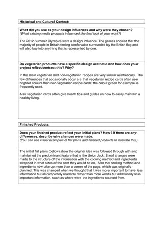Historical and Cultural Context:
What did you use as your design influences and why were they chosen?
(What existing media products influenced the final look of your work?)
The 2012 Summer Olympics were a design influence. The games showed that the
majority of people in Britain feeling comfortable surrounded by the British flag and
will also buy into anything that is represented by one.

Do vegetarian products have a specific design aesthetic and how does your
project reflect/contrast this? Why?
In the main vegetarian and non-vegetarian recipes are very similar aesthetically. The
few differences that occasionally occur are that vegetarian recipe cards often use
brighter colours than non-vegetarian recipe cards; the colour green for example is
frequently used.
Also vegetarian cards often give health tips and guides on how to easily maintain a
healthy living.

Finished Products:
Does your finished product reflect your initial plans? How? If there are any
differences, describe why changes were made.
(You can use visual examples of flat plans and finished products to illustrate this)

The initial flat plans (below) show the original idea was followed through with and
maintained the predominant feature that is the Union Jack. Small changes were
made to the structure of the information with the cooking method and ingredients
swapped in what sides of the card they would be on. Also the cooking method and
ingredients now take up more than a corner of the page, which was originally
planned. This was changed when we thought that it was more important to have less
information but all completely readable rather than more words but additionally less
important information, such as where were the ingredients sourced from.

 