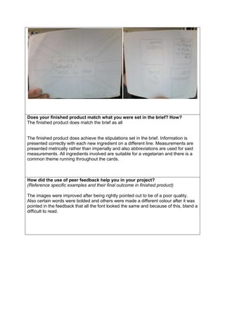 Does your finished product match what you were set in the brief? How?
The finished product does match the brief as all

The finished product does achieve the stipulations set in the brief. Information is
presented correctly with each new ingredient on a different line. Measurements are
presented metrically rather than imperially and also abbreviations are used for said
measurements. All ingredients involved are suitable for a vegetarian and there is a
common theme running throughout the cards.

How did the use of peer feedback help you in your project?
(Reference specific examples and their final outcome in finished product)
The images were improved after being rightly pointed out to be of a poor quality.
Also certain words were bolded and others were made a different colour after it was
pointed in the feedback that all the font looked the same and because of this, bland a
difficult to read.

 