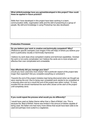 What skills/knowledge have you gained/developed in this project? How could
these be applied in future practice?

Skills that I have developed in this project have been working in a team,
communication skills, organisation skills and the skill of presenting to a group of
people. My skill and knowledge in using Photoshop has also developed.

Production Processes
Do you believe your work is creative and technically competent? Why?
(Reference specific examples (use images if this will help) of where you believe your
work is particularly visually or technically impressive)
I believe my work does show competent creative and technical capabilities. Granted
the work is not overly complicated, but I believe the cards are is more simple and
effective than over complicated and unreadable.

How effectively did you manage your time?
(Could you have used time more wisely? Did a particular aspect of the project take
longer than expected? Did you complete everything on schedule?)
Towards the end of the project mistakes kept being discovered when we thought we
were nearing the end. Due to being near completed work started to be completed at
a leisurely pace and as a result the end of the project was rather rushed. To have
avoided this we should maintained the work ethic shown at the start of the project
until completely done.

If you could repeat the process what would you do differently?
I would have used an Italian theme rather than a ‘Best of British’ one. This is
because the ‘Best of British’ theme was limited in the amount of dishes capable of
being used, the Italian one had many more dishes that would have been able to be
used and perhaps more suited to a vegetarian.

 