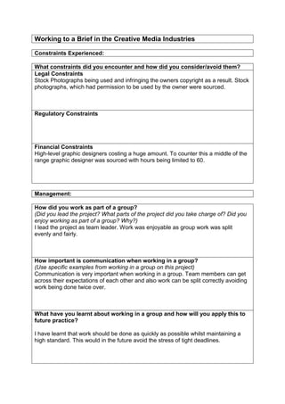 Working to a Brief in the Creative Media Industries
Constraints Experienced:
What constraints did you encounter and how did you consider/avoid them?
Legal Constraints
Stock Photographs being used and infringing the owners copyright as a result. Stock
photographs, which had permission to be used by the owner were sourced.

Regulatory Constraints

Financial Constraints
High-level graphic designers costing a huge amount. To counter this a middle of the
range graphic designer was sourced with hours being limited to 60.

Management:
How did you work as part of a group?
(Did you lead the project? What parts of the project did you take charge of? Did you
enjoy working as part of a group? Why?)
I lead the project as team leader. Work was enjoyable as group work was split
evenly and fairly.

How important is communication when working in a group?
(Use specific examples from working in a group on this project)
Communication is very important when working in a group. Team members can get
across their expectations of each other and also work can be split correctly avoiding
work being done twice over.

What have you learnt about working in a group and how will you apply this to
future practice?
I have learnt that work should be done as quickly as possible whilst maintaining a
high standard. This would in the future avoid the stress of tight deadlines.

 